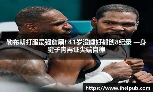 勒布朗打服最强詹黑! 41岁没睡好都创8纪录 一身腱子肉再证尖端自律